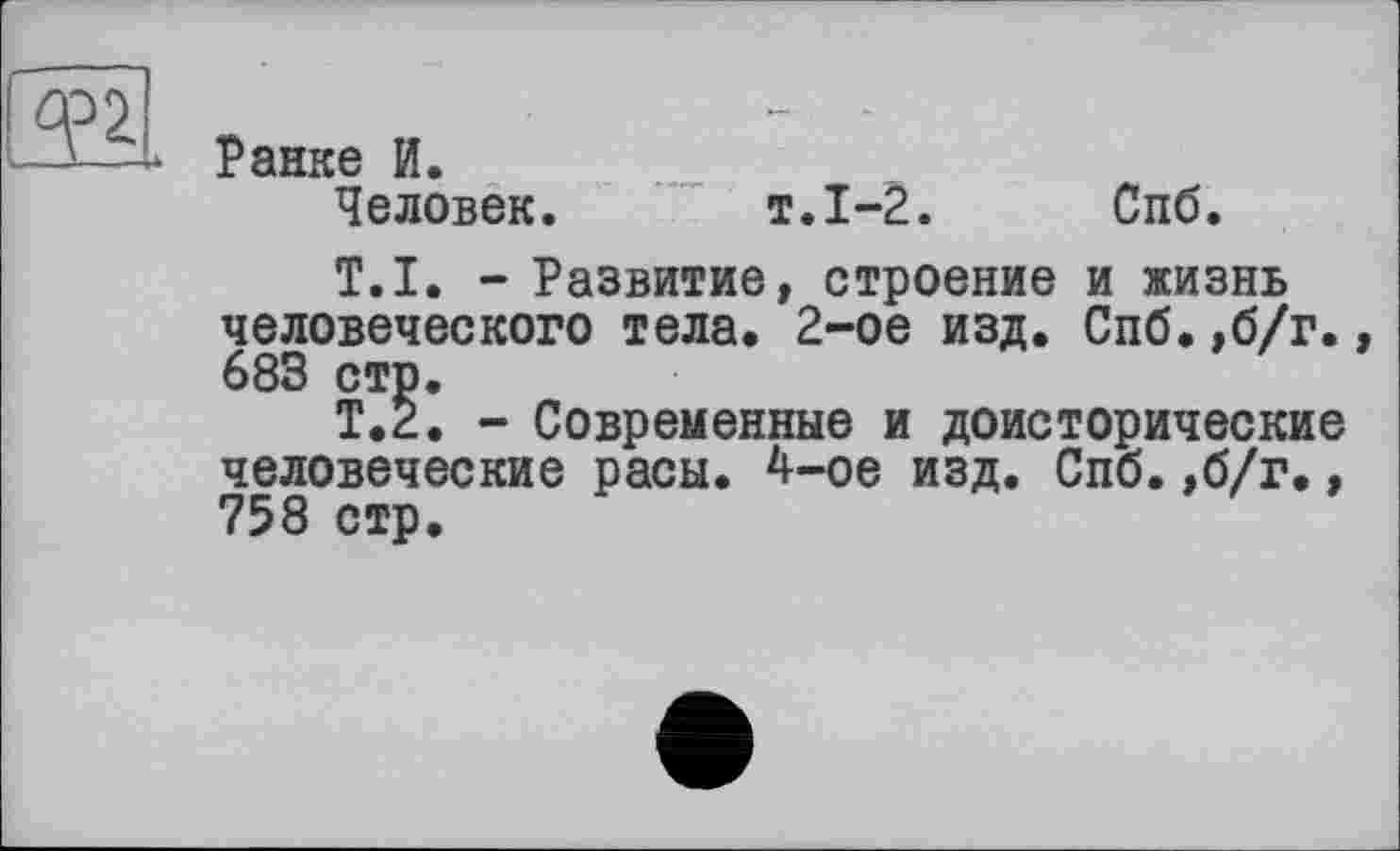 ﻿Ранке И.
Человек. т.1-2. Спб.
T.I. - Развитие, строение и жизнь человеческого тела, 2-ое изд. Спб.,б/г., 683 стр.
Т.2. - Современные и доисторические человеческие расы. 4-ое изд. Спб.,б/г., 758 стр.